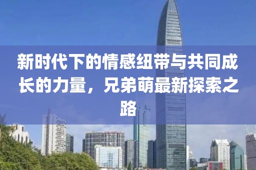 新時代下的情感紐帶與共同成長的力量，兄弟萌最新探索之路