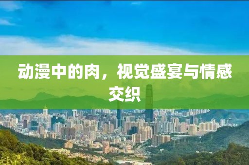 動漫中的肉，視覺盛宴與情感交織