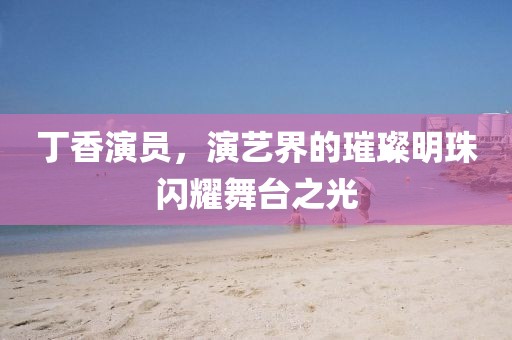 丁香演員，演藝界的璀璨明珠閃耀舞臺之光