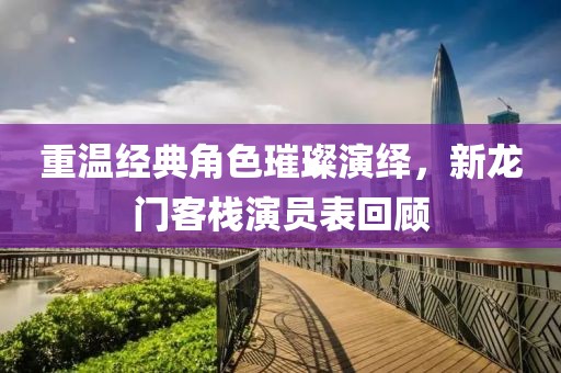 重溫經(jīng)典角色璀璨演繹，新龍門客棧演員表回顧