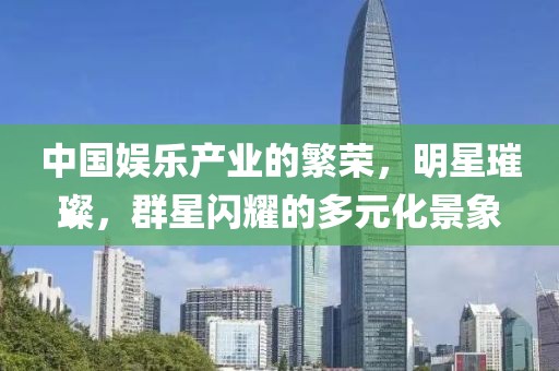 中國娛樂產(chǎn)業(yè)的繁榮，明星璀璨，群星閃耀的多元化景象
