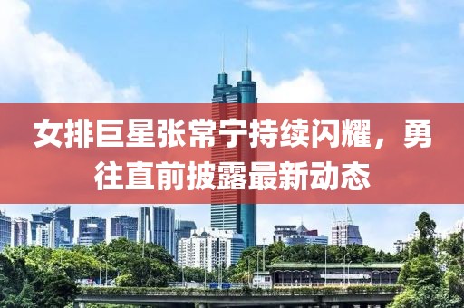 女排巨星張常寧持續(xù)閃耀，勇往直前披露最新動(dòng)態(tài)