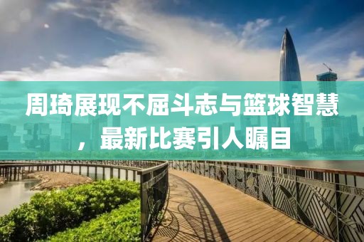 周琦展現(xiàn)不屈斗志與籃球智慧，最新比賽引人矚目