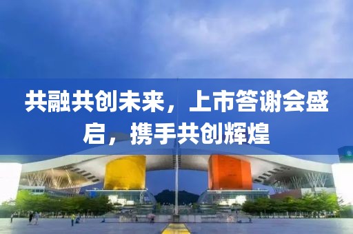 共融共創(chuàng)未來(lái)，上市答謝會(huì)盛啟，攜手共創(chuàng)輝煌