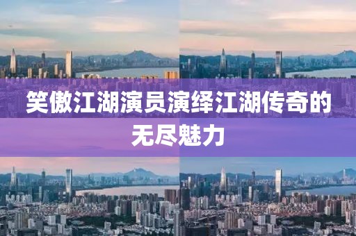 笑傲江湖演員演繹江湖傳奇的無盡魅力