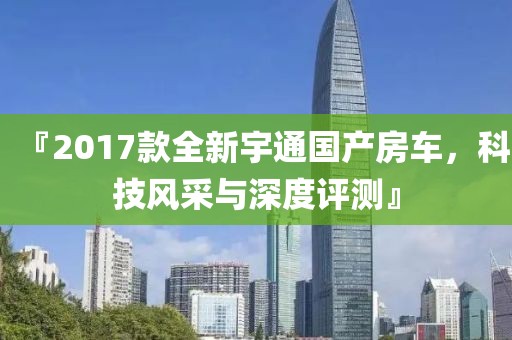 『2017款全新宇通國(guó)產(chǎn)房車(chē)，科技風(fēng)采與深度評(píng)測(cè)』