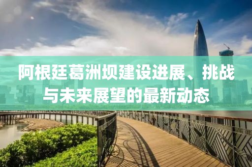 阿根廷葛洲壩建設(shè)進展、挑戰(zhàn)與未來展望的最新動態(tài)