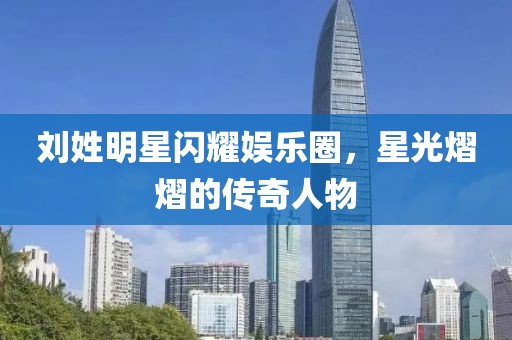 劉姓明星閃耀娛樂圈，星光熠熠的傳奇人物