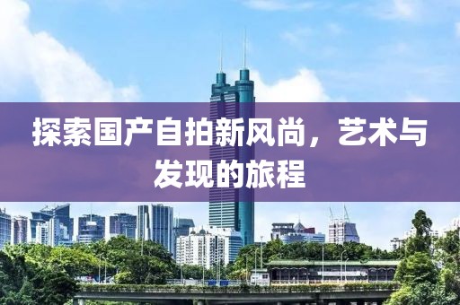 探索國(guó)產(chǎn)自拍新風(fēng)尚，藝術(shù)與發(fā)現(xiàn)的旅程