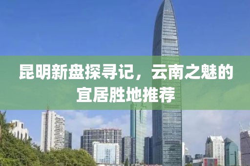 昆明新盤(pán)探尋記，云南之魅的宜居勝地推薦
