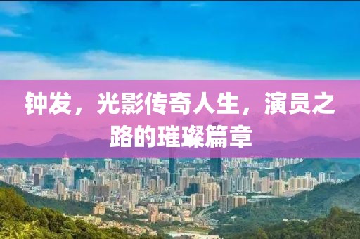 鐘發(fā)，光影傳奇人生，演員之路的璀璨篇章