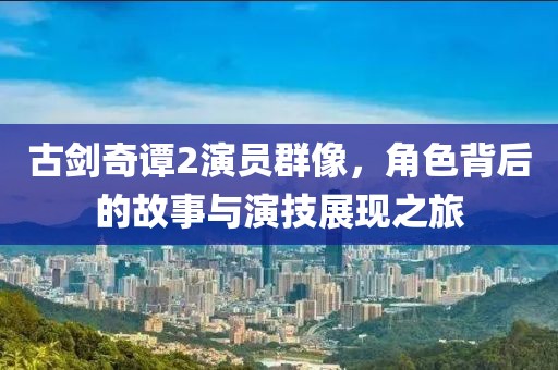 古劍奇譚2演員群像，角色背后的故事與演技展現(xiàn)之旅