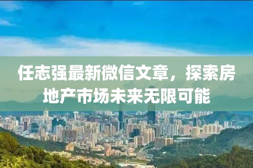 任志強(qiáng)最新微信文章，探索房地產(chǎn)市場(chǎng)未來(lái)無(wú)限可能