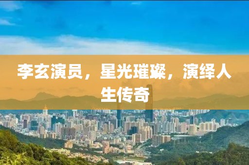 李玄演員，星光璀璨，演繹人生傳奇