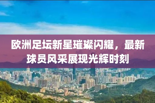 歐洲足壇新星璀璨閃耀，最新球員風(fēng)采展現(xiàn)光輝時(shí)刻