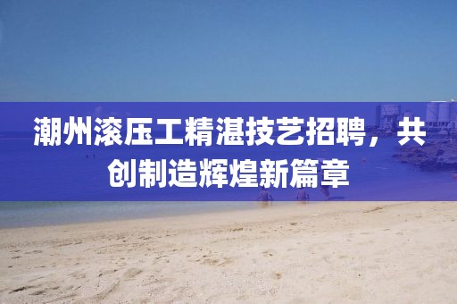 潮州滾壓工精湛技藝招聘，共創(chuàng)制造輝煌新篇章