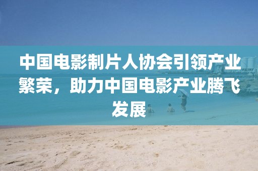 中國電影制片人協(xié)會引領(lǐng)產(chǎn)業(yè)繁榮，助力中國電影產(chǎn)業(yè)騰飛發(fā)展