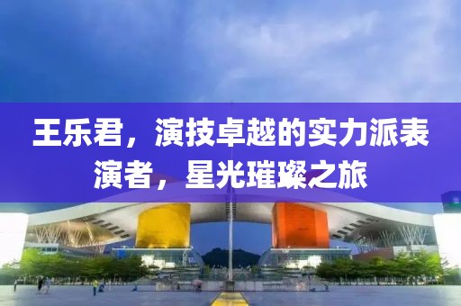 王樂(lè)君，演技卓越的實(shí)力派表演者，星光璀璨之旅