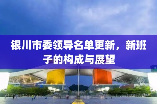 銀川市委領(lǐng)導(dǎo)名單更新，新班子的構(gòu)成與展望