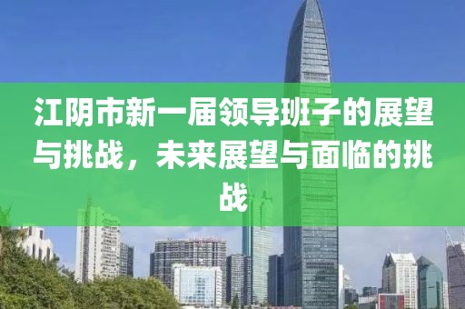 江陰市新一屆領(lǐng)導班子的展望與挑戰(zhàn)，未來展望與面臨的挑戰(zhàn)