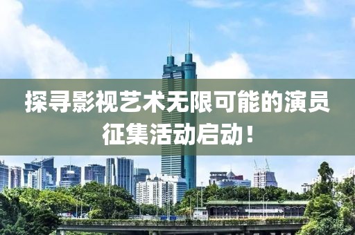 探尋影視藝術(shù)無限可能的演員征集活動(dòng)啟動(dòng)！