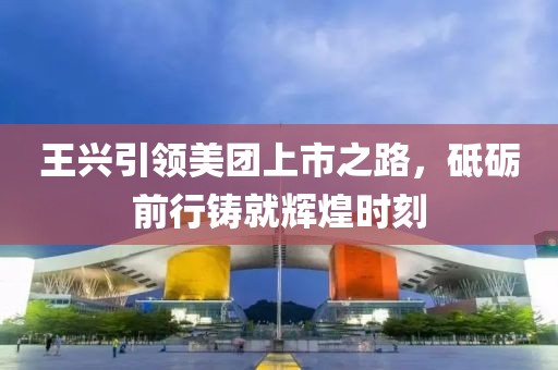 王興引領(lǐng)美團(tuán)上市之路，砥礪前行鑄就輝煌時(shí)刻