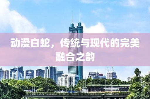 動漫白蛇，傳統(tǒng)與現(xiàn)代的完美融合之韻