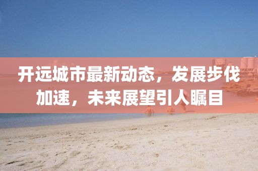 開遠(yuǎn)城市最新動(dòng)態(tài)，發(fā)展步伐加速，未來展望引人矚目