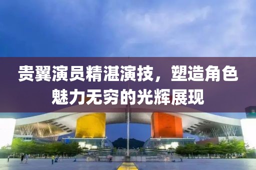貴翼演員精湛演技，塑造角色魅力無窮的光輝展現(xiàn)
