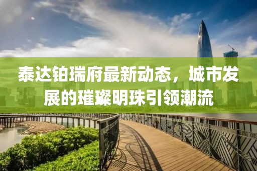 泰達鉑瑞府最新動態(tài)，城市發(fā)展的璀璨明珠引領潮流