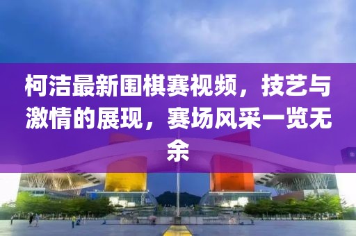 柯潔最新圍棋賽視頻，技藝與激情的展現(xiàn)，賽場(chǎng)風(fēng)采一覽無(wú)余