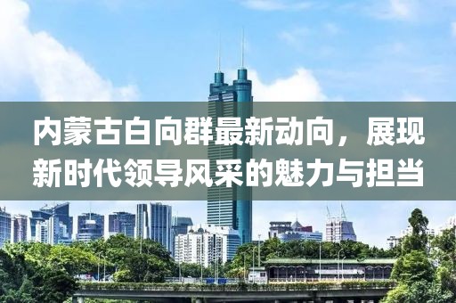 內(nèi)蒙古白向群最新動向，展現(xiàn)新時代領(lǐng)導(dǎo)風(fēng)采的魅力與擔當