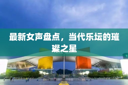 最新女聲盤點，當(dāng)代樂壇的璀璨之星