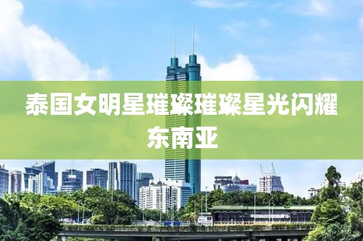 泰國女明星璀璨璀璨星光閃耀東南亞