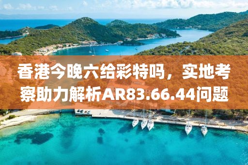 香港今晚六給彩特嗎，實(shí)地考察助力解析AR83.66.44問題