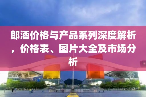 郎酒價格與產(chǎn)品系列深度解析，價格表、圖片大全及市場分析