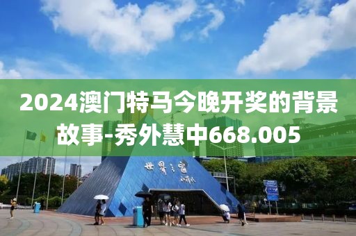 2024澳門特馬今晚開(kāi)獎(jiǎng)的背景故事-秀外慧中668.005