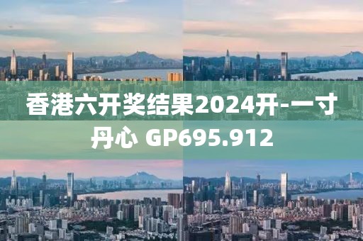 香港六開獎結果2024開-一寸丹心 GP695.912