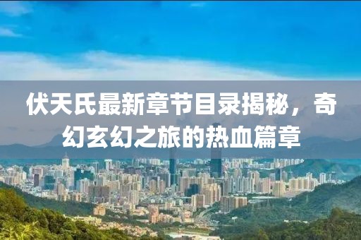 伏天氏最新章節(jié)目錄揭秘，奇幻玄幻之旅的熱血篇章
