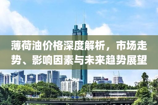 薄荷油價(jià)格深度解析，市場(chǎng)走勢(shì)、影響因素與未來趨勢(shì)展望