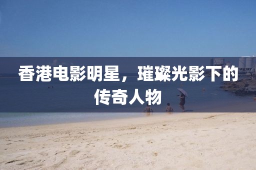 香港電影明星，璀璨光影下的傳奇人物