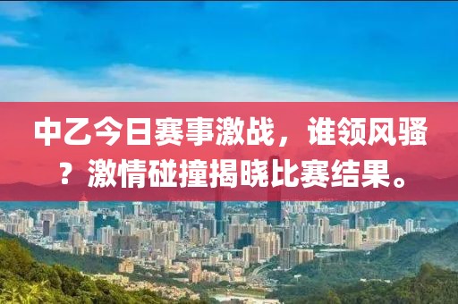中乙今日賽事激戰(zhàn)，誰領(lǐng)風(fēng)騷？激情碰撞揭曉比賽結(jié)果。