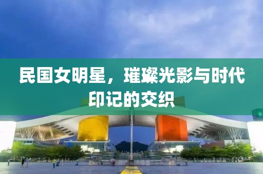 民國女明星，璀璨光影與時代印記的交織