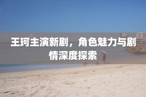 王珂主演新劇，角色魅力與劇情深度探索
