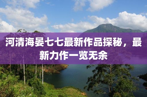 河清海晏七七最新作品探秘，最新力作一覽無(wú)余