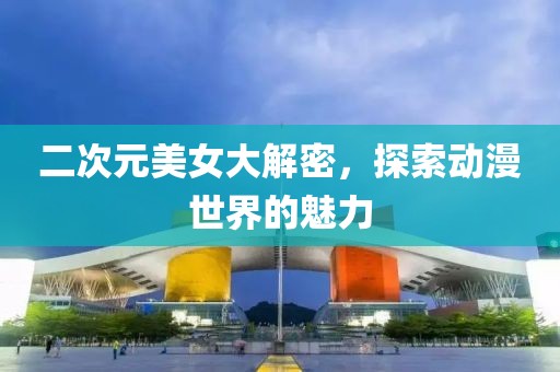 二次元美女大解密，探索動(dòng)漫世界的魅力