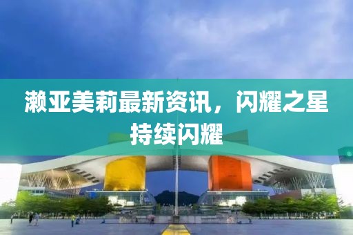 瀨亞美莉最新資訊，閃耀之星持續(xù)閃耀