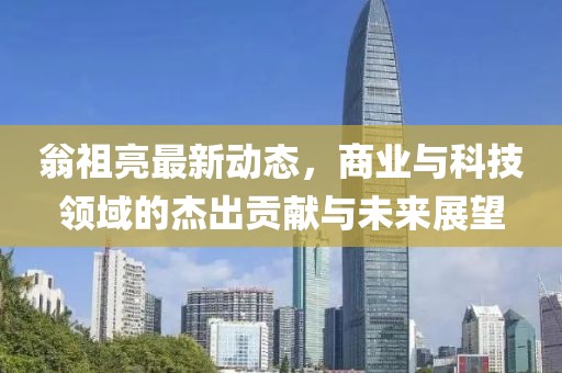 翁祖亮最新動態(tài)，商業(yè)與科技領域的杰出貢獻與未來展望