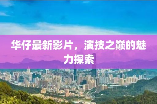 華仔最新影片，演技之巔的魅力探索