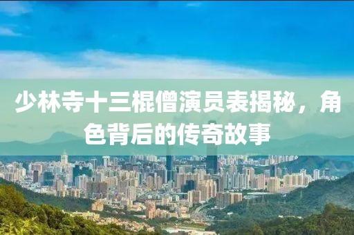 少林寺十三棍僧演員表揭秘，角色背后的傳奇故事